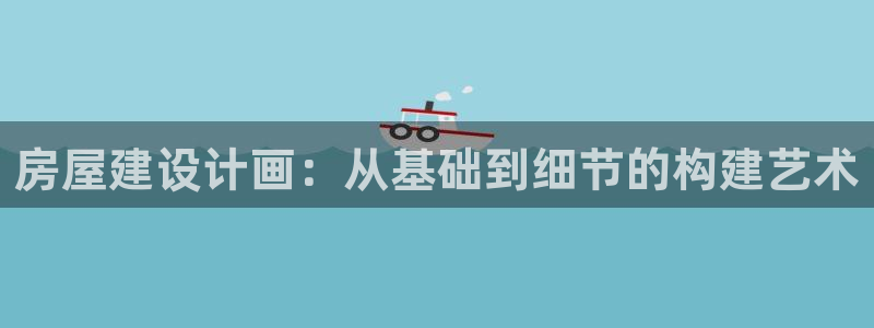 威九国际官方网站最新版本更新内容介绍：房屋建设计画：从基础到细节的构建艺术