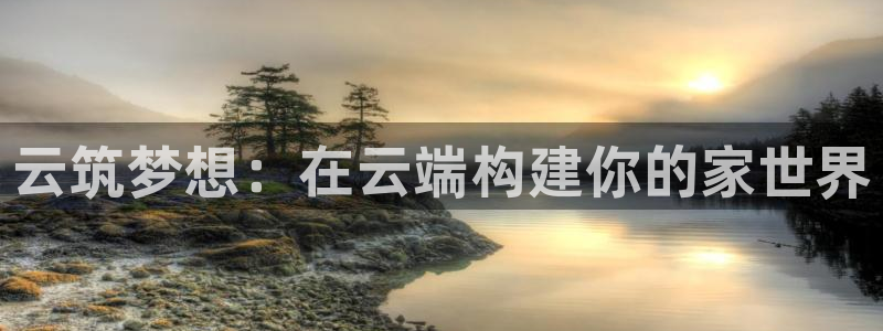 威九国际app入口官网：云筑梦想：在云端构建你的家世界