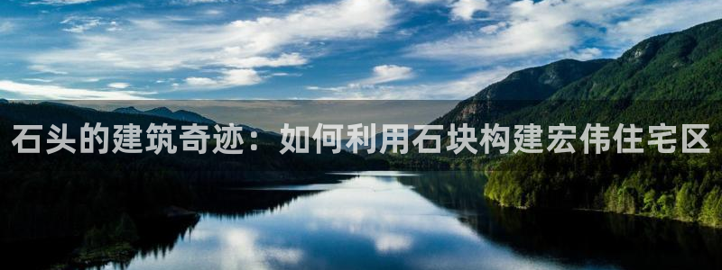 威九国际可以退钱吗怎么退：石头的建筑奇迹：如何利用石块构建宏伟住宅区