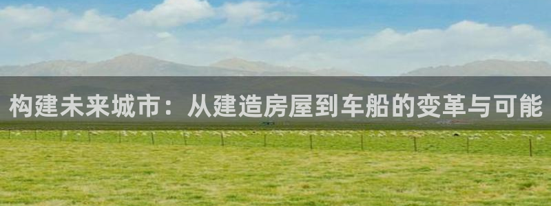 威九国际网站经常打不开怎么办：构建未来城市：从建造房屋到车船的变革与可能