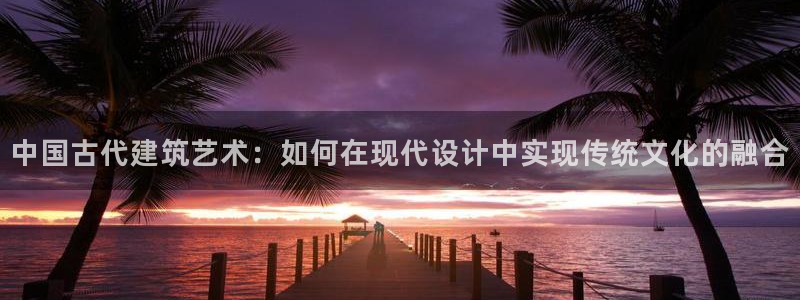 威九国际精免费下载：中国古代建筑艺术：如何在现代设计中实现传统文化的融合